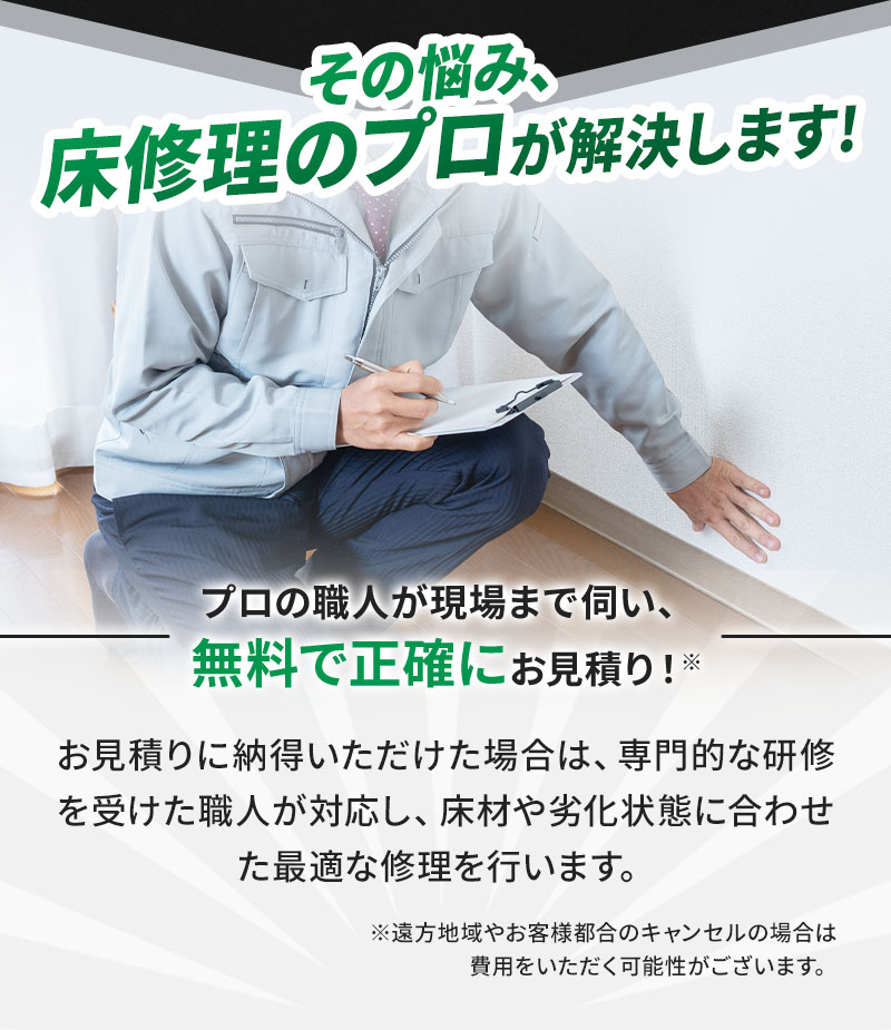 プロの職人が現場まで伺い、無料で正確にお見積もり！ お見積もりに納得いただけた場合は、専門的な研修を受けた職人が対応し、床材や劣化状態に合わせた最適な修理を行います。 ※遠方地域やお客様都合のキャンセルの場合は費用をいただく可能性がございます。