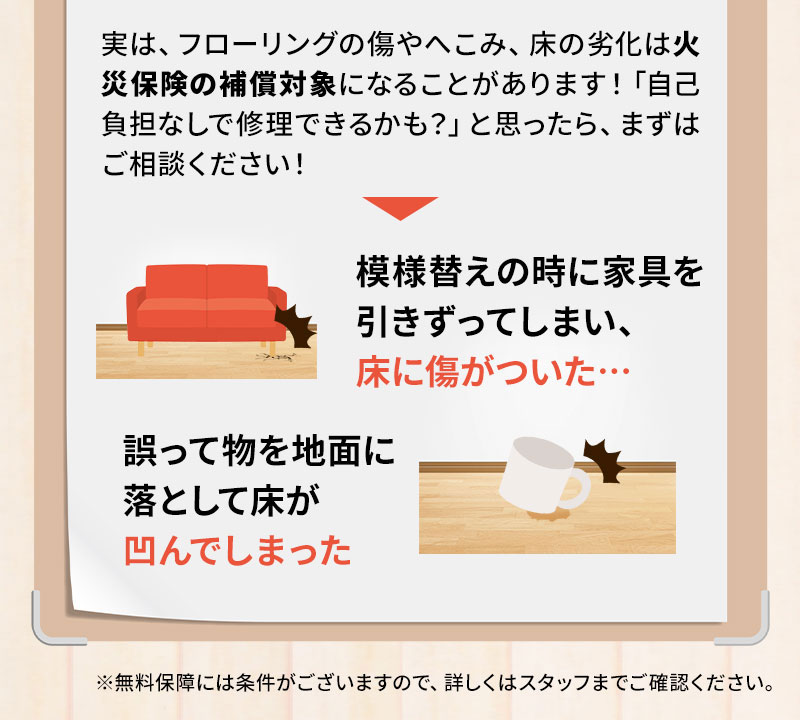 実は、フローリングの傷やへこみ、床の劣化は火災保険の補償対象になることがあります！「自己負担なしで修理できるかも？」と思ったら、まずはご相談ください！ 模様がえの時に家具を引きずってしまい、床に傷がついた… 誤って物を地面に落として床がへこんでしまった