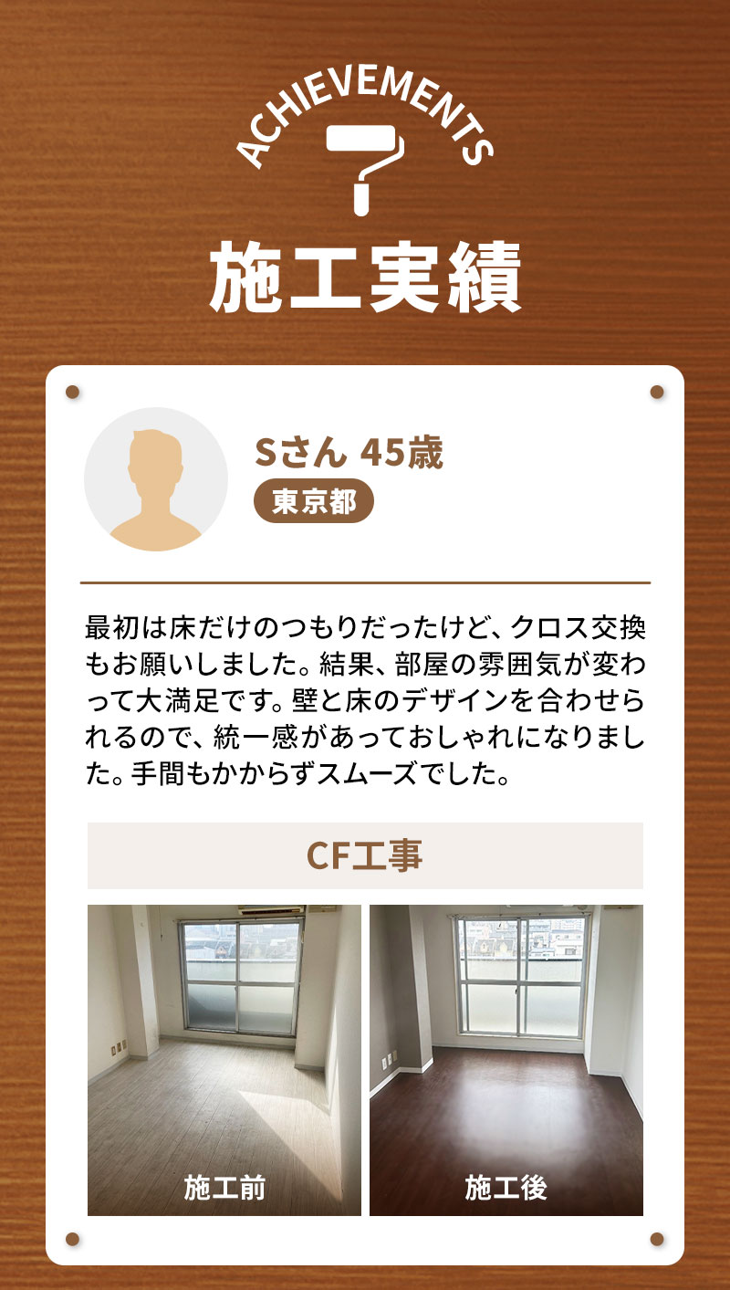 Sさん45歳 東京都 CF工事 最初は床だけのつもりだったけど、クロス交換もお願いしました。結果、部屋の雰囲気が変わって大満足です。壁と床のデザインを合わせられるので、統一感があっておしゃれになりました。手間もかからずスムーズでした。