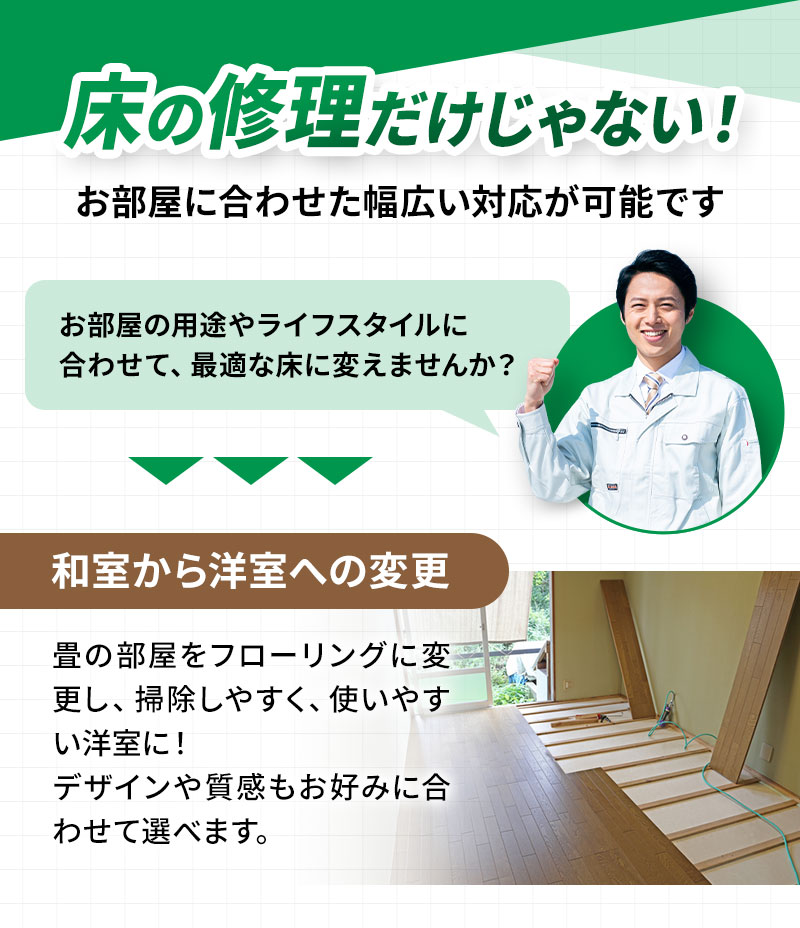 お部屋に合わせた幅広い対応が可能です。 お部屋の用途やライフスタイルに合わせて、最適な床に変えませんか？ 和室から洋室への変更 畳の部屋をフローリングに変更し、掃除しやすく、使いやすい洋室に！デザインや質感もお好みに合わせて選べます。