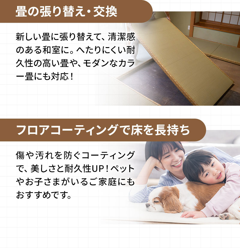 畳の張り替え・交換 新しい畳に張り替えて、清潔感のある和室に。へたりにくい耐久性の高い畳や、モダンなカラー畳にも対応！ フロアコーティングで床を長持ち 傷や汚れを防ぐコーティングで、美しさと耐久性UP！ペットやお子さまがいるご家庭にもおすすめです。