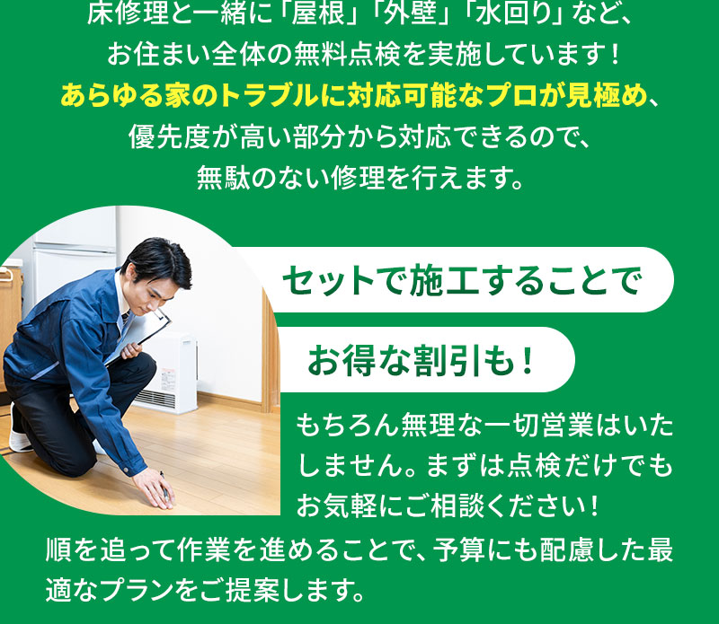 床修理と一緒に「屋根」「外壁」「水回り」など、お住まい全体の無料点検を実施しています！あらゆる家のトラブルに対応可能なプロが見極め、優先度が高い部分から対応できるので、無駄のない修理を行えます。 セットで施工することでお得な割引も！ もちろん無理な一切営業はいたしません。まずは点検だけでもお気軽にご相談ください！順を追って作業を進めることで、予算にも配慮した最適なプランをご提案します。