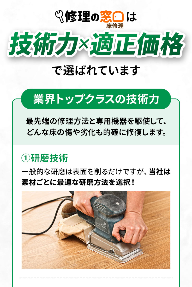 業界トップクラスの技術力 最先端の修理方法と専用機器を駆使して、どんな床の傷や劣化も的確に修復します。 ①研磨技術 一般的な研磨は表面を削るだけですが、当社は素材ごとに最適な研磨方法を選択！