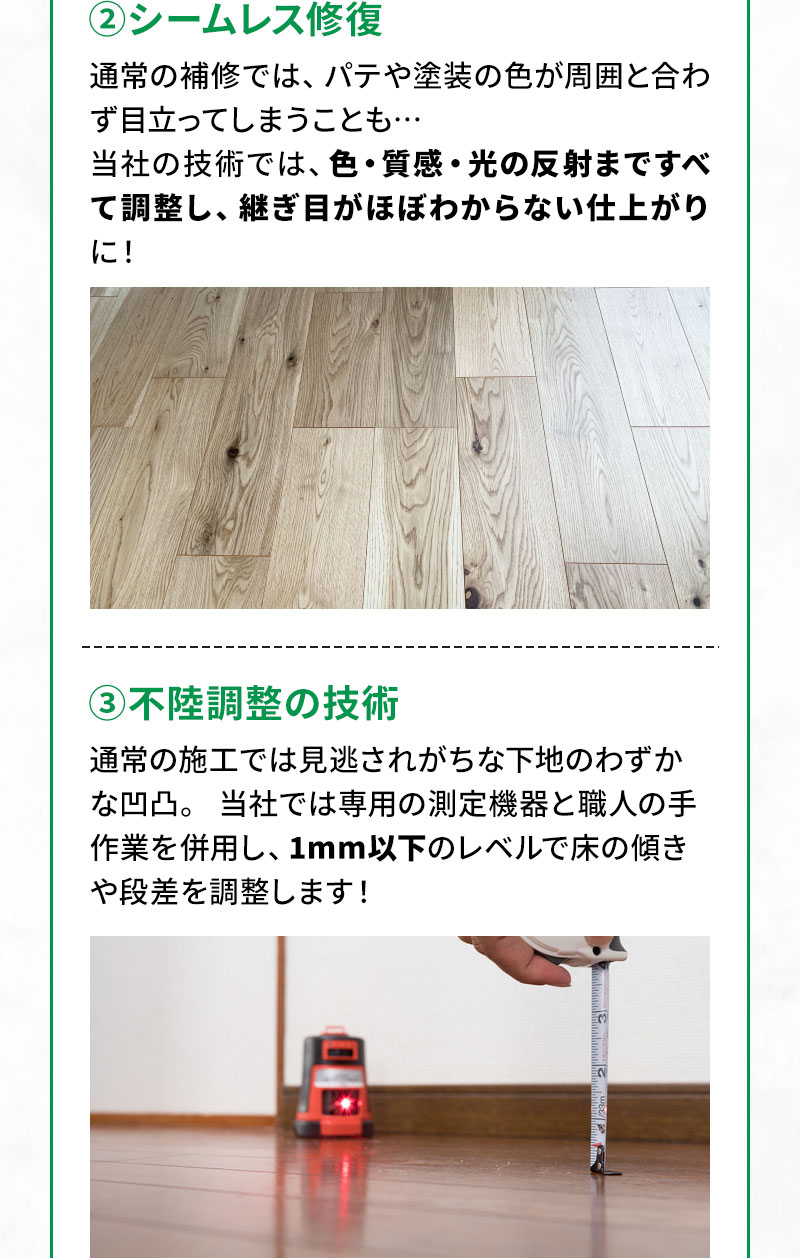 ②シームレス修復 通常の補修では、パテや塗装の色が周囲と合わず目立ってしまうことも…当社の技術では、色・質感・光の反射まですべて調整し、継ぎ目がほぼわからない仕上がりに！ ③不陸調整の技術 通常の施工では見逃されがちな下地のわずかな凹凸。 当社では専用の測定機器と職人の手作業を併用し、1mm以下のレベルで床の傾きや段差を調整します！