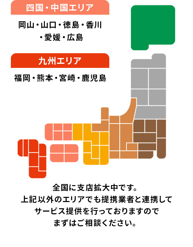 四国・中国、九州 全国に支店拡大中です。上記以外のエリアでも提携業者と連携してサービス提供を行っておりますのでまずはご相談ください。